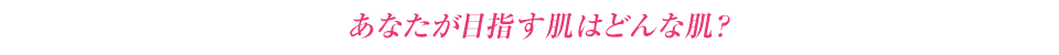 あなたが目指す肌はどんな肌?