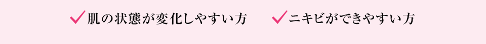 肌の状態が変化しやすい方、 ニキビができやすい方