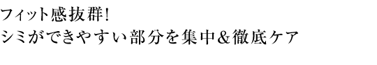 フィット感抜群！ シミができやすい部分を集中＆徹底ケア