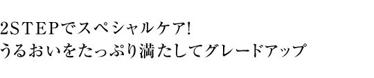 2STEPでスペシャルケア！ うるおいをたっぷり満たしてグレードアップ
