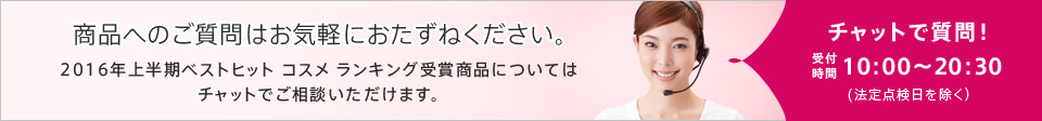 商品へのご質問はお気軽におたずねください。2016年上半期ベストヒット コスメ ランキング受賞商品についてはチャットでご相談いただけます。