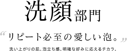洗顔部門 リピート必至の愛しい泡。洗い上がりの肌、泡立ち感。明確な好みに応えるチカラ。