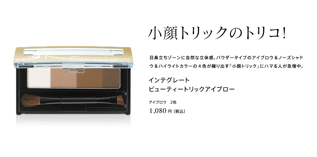 小顔トリックのトリコ!目鼻立ちゾーンに自然な立体感。パウダータイプのアイブロウ＆ノーズシャドウ＆ハイライトカラーの４色が繰り出す「小顔トリック」にハマる人が急増中。インテグレート ビューティートリックアイブロー