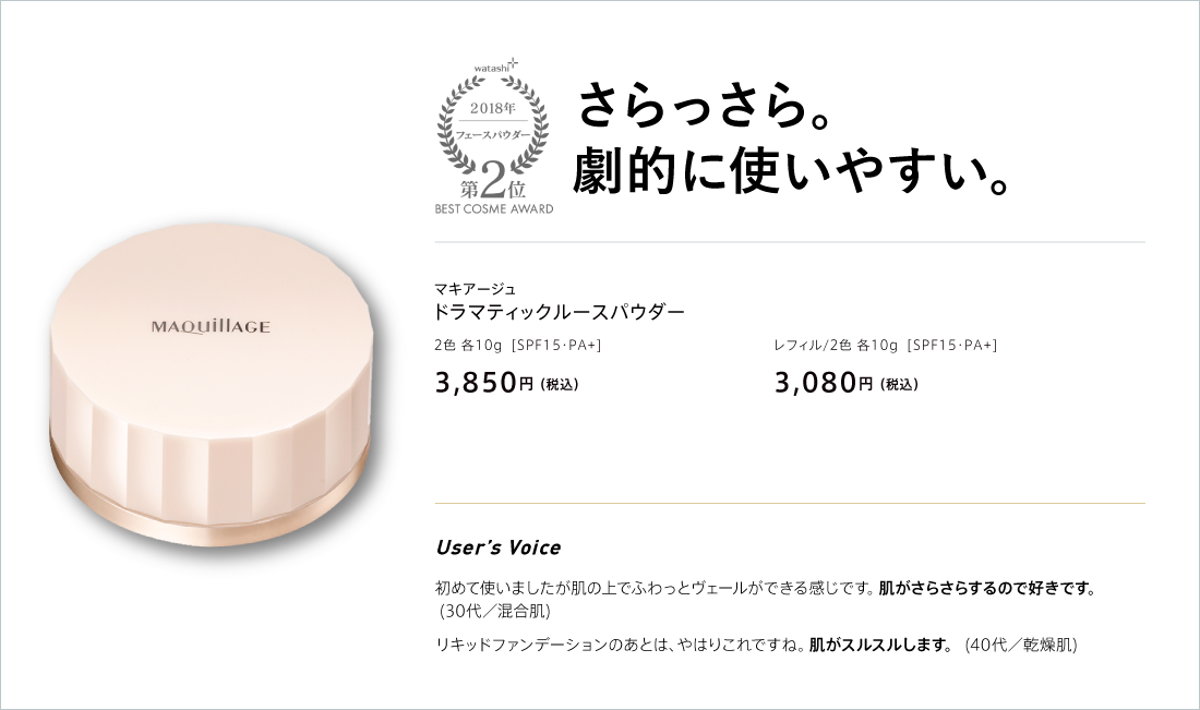 watashi+ 2018 フェースパウダー 第2位 BEST COSME AWARD さらっさら。劇的に使いやすい。 マキアージュ ドラマティックルースパウダー 2色 各10g [SPF15・PA+] 3,850円(税込) レフィル/2色 各10g [SPF15・PA+] 3,080円(税込)
