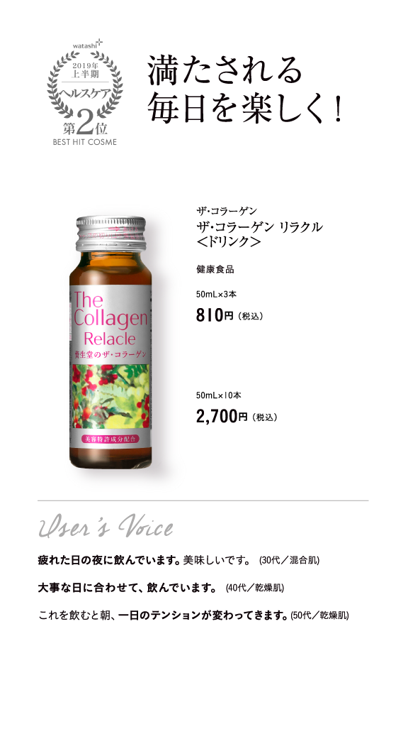 watashi+2019年上半期ヘルスケア第2位BEST HIT COSME 満たされる毎日を楽しく！ザ・コラーゲン ザ・コラーゲン リラクル＜ドリンク＞ 健康食品 50mL×3本 810円（税込）50mL×10本 2,700円（税込）User’s Voice 疲れた日の夜に飲んでいます。美味しいです。 (30代／混合肌) 大事な日に合わせて、飲んでいます。 (40代／乾燥肌) これを飲むと朝、一日のテンションが変わってきます。(50代／乾燥肌)