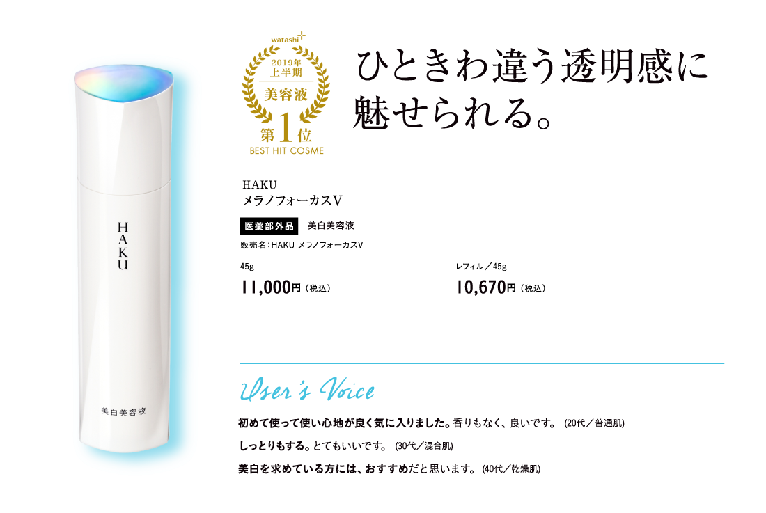 watashi+2019年上半期美容液第1位BEST HIT COSME ひときわ違う透明感に魅せられる。HAKU メラノフォーカスV 医薬部外品 美白美容液 販売名：HAKU メラノフォーカスV 45g 11,000円（税込）レフィル／45g 10,670円（税込）User’s Voice 初めて使って使い心地が良く気に入りました。香りもなく、良いです。 (20代／普通肌) しっとりもする。とてもいいです。 (30代／混合肌) 美白を求めている方には、おすすめだと思います。(40代／乾燥肌)