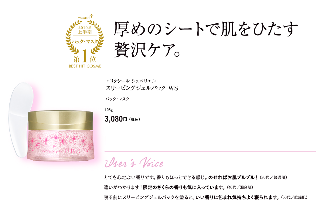 watashi+2019年上半期マスク・パック第1位BEST HIT COSME 厚めのシートで肌をひたす贅沢ケア。エリクシール シュペリエル スリーピングジェルパック WS パック・マスク 105g 3,080円（税込）User’s Voice とても心地よい香りです。香りもほっとできる感じ。のせればお肌プルプル！（30代／普通肌） 違いがわかります！限定のさくらの香りも気に入っています。（40代／混合肌） 寝る前にスリーピングジェルパックを塗ると、いい香りに包まれ気持ちよく寝られます。（50代／乾燥肌）