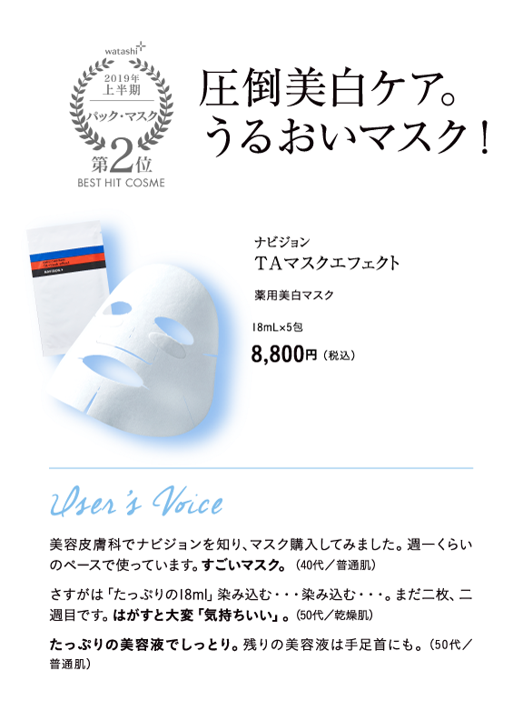 watashi+2019年上半期マスク・パック第2位BEST HIT COSME 圧倒美白ケア。うるおいマスク！ ナビジョン ＴＡマスクエフェクト 薬用美白マスク 18mL×5包 8,800円（税込）User’s Voice 美容皮膚科でナビジョンを知り、マスク購入してみました。週一くらいのペースで使っています。すごいマスク。（40代／普通肌） さすがは「たっぷりの18ml」染み込む・・・染み込む・・・。まだ二枚、二週目です。はがすと大変「気持ちいい」。（50代／乾燥肌） たっぷりの美容液でしっとり。残りの美容液は手足首にも。（50代／普通肌）
