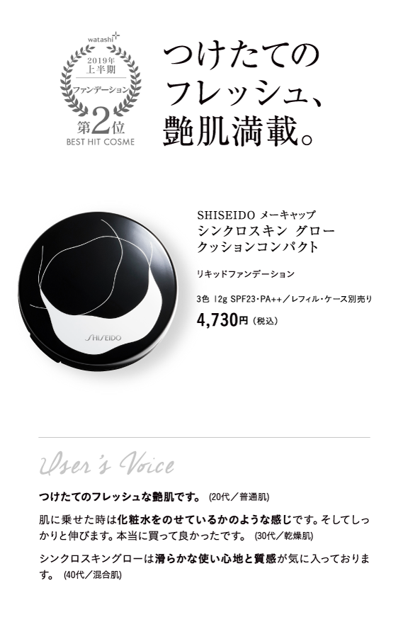 watashi+2019年上半期ファンデーション第2位BEST HIT COSME つけたてのフレッシュ、艶肌満載。SHISEIDO メーキャップ シンクロスキン グロー クッションコンパクト リキッドファンデーション 3色 12g SPF23・PA++／レフィル・ケース別売り 4,730円（税込）User’s Voice つけたてのフレッシュな艶肌です。 (20代／普通肌) 肌に乗せた時は化粧水をのせているかのような感じです。そしてしっかりと伸びます。本当に買って良かったです。 (30代／乾燥肌) シンクロスキングローは滑らかな使い心地と質感が気に入っております。 (40代／混合肌)