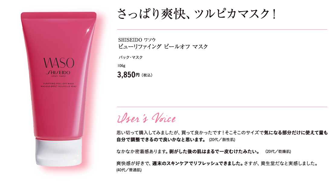 さっぱり爽快、ツルピカマスク！ SHISEIDO ワソウ ピューリファイング ピールオフ マスク  パック・マスク 106g 3,850円（税込）User’s Voice 思い切って購入してみましたが、買って良かったです！そこそこのサイズで気になる部分だけに使えて量も自分で調整できるので良いかなと思います。 (20代／脂性肌) なかなか密着感あります。剥がした後の肌はまるで一皮むけたみたい。 （20代／乾燥肌) 爽快感が好きで、週末のスキンケアでリフレッシュできました。さすが、資生堂だなと実感しました。(40代／普通肌)