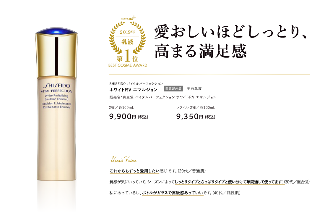 乳液部門1位 愛おしいほどしっとり、高まる満足感 SHISEIDO バイタルパーフェクション ホワイトＲＶ エマルジョン 販売名：資生堂 バイタルパーフェクション ホワイトＲＶ エマルジョン ホワイトＲＶ エマルジョン／100mL 9,900円 （税込）ホワイトＲＶ エマルジョンエンリッチド／100mL 9,900円 （税込）ホワイトＲＶ エマルジョン／レフィル 100mL 9,350円 （税込）ホワイトＲＶ エマルジョンエンリッチド／レフィル 100mL 9,350円 （税込）