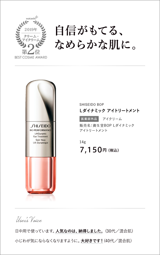 クリーム・アイクリーム部門2位 自信がもてる、なめらかな肌に。 SHISEIDO BOP Ｌダイナミック アイトリートメント 販売名：資生堂BOP Lダイナミック アイトリートメント 14g 7,150円 （税込）