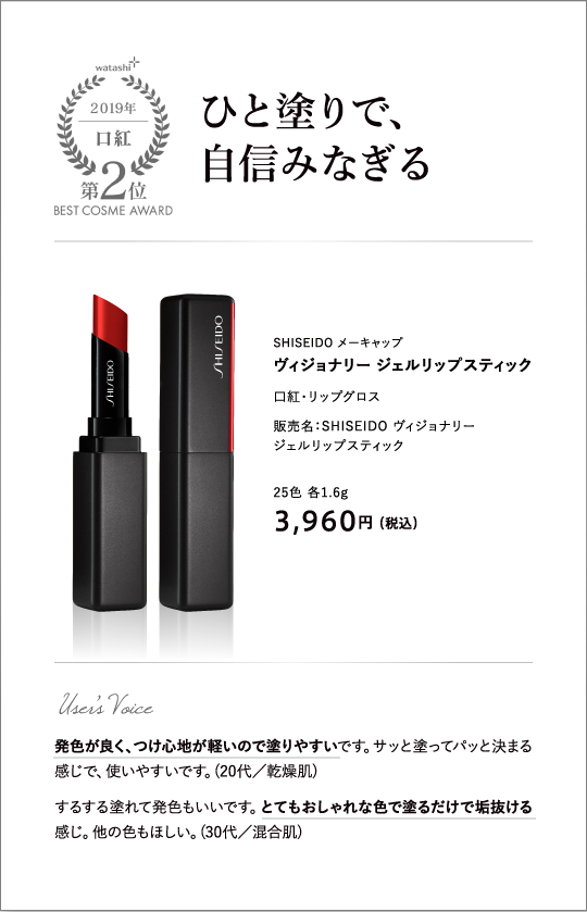 口紅部門2位 ひと塗りで、自信みなぎる SHISEIDO メーキャップ ヴィジョナリー ジェルリップスティック 販売名：SHISEIDO ヴィジョナリー ジェルリップスティック 25色 各1.6g 3,960円 （税込）