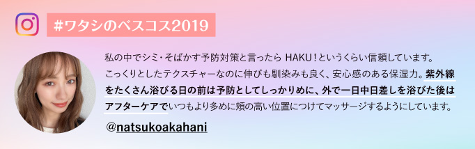 #ワタシのベスコス2019@natsukoakahani 私の中でシミ・そばかす予防対策と言ったら HAKU！というくらい信頼しています。こっくりとしたテクスチャーなのに伸びも馴染みも良く、安心感のある保湿力。紫外線をたくさん浴びる日の前は予防としてしっかりめに、外で一日中日差しを浴びた後はアフターケアでいつもより多めに頬の高い位置につけてマッサージするようにしています。