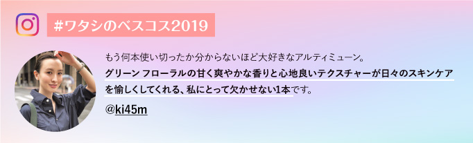 #ワタシのベスコス2019@ki45m もう何本使い切ったか分からないほど大好きなアルティミューン。グリーンフローラルの甘く爽やかな香りと心地良いテクスチャーが日々のスキンケアを愉しくしてくれる、私にとって欠かせない1本です。