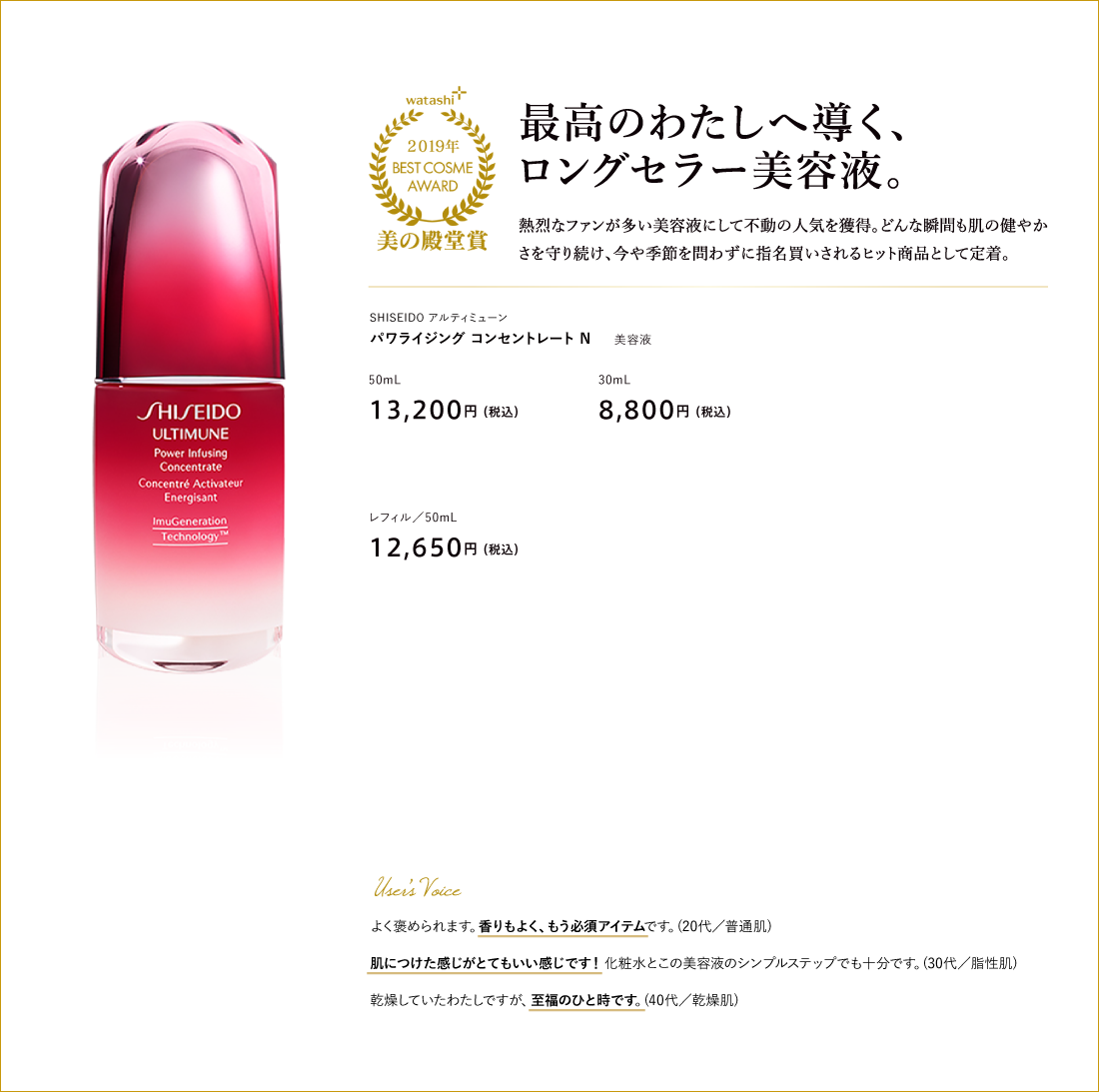 最高のわたしへ導く、ロングセラー美容液。 SHISEIDO アルティミューン パワライジング コンセントレート Ｎ 50mL 13,200円（税込）30mL 8,800円（税込）15mL(数量限定) 4,400円（税込）レフィル／50mL 12,650円（税込）