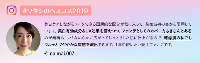 #ワタシのベスコス2019@maimai.007 美白ケアしながらメイクできる画期的な配合が気に入って、発売当初の春から愛用しています。美白有効成分＆UV効果を備えつつ、ファンデとしてのカバー力もきちんとあるのが素晴らしい！なめらかに広がってしっとりした肌に仕上がるので、乾燥肌の私でもウルッとツヤやかな質感を演出できます。１年中使いたい愛用ファンデです。