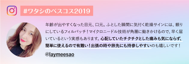 #ワタシのベスコス2019@laymeesao 年齢が出やすくなった目元、口元。ふとした瞬間に気付く乾燥サインには、頼りにしているフィルパッチ！マイクロニードル技術が角層に働きかけるので、早く届いているという実感もあります。心配していたチクチクとした痛みも気にならず、簡単に使えるので有難い！出張の時や旅先にも持参しやすいのも嬉しいです！