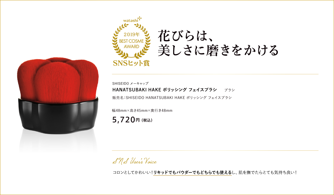 SNSヒット賞 花びらは、美しさに磨きをかける SHISEIDO メーキャップ HANATSUBAKI HAKE ポリッシング フェイスブラシ 販売名：SHISEIDO HANATSUBAKI HAKE ポリッシング フェイスブラシ 幅48mm×高さ45mm×奥行き48mm 5,720円 （税込）