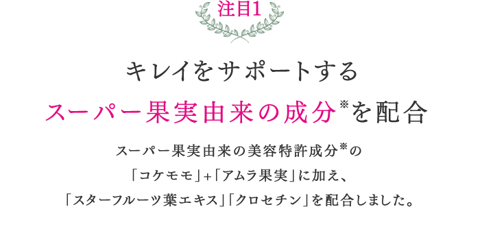 注目1キレイをサポートするスーパー果実由来の成分※を配合スーパー果実由来の美容特許成分※の「コケモモ」+「アムラ果実」に加え、「スターフルーツ葉エキス」「クロセチン」を配合しました。