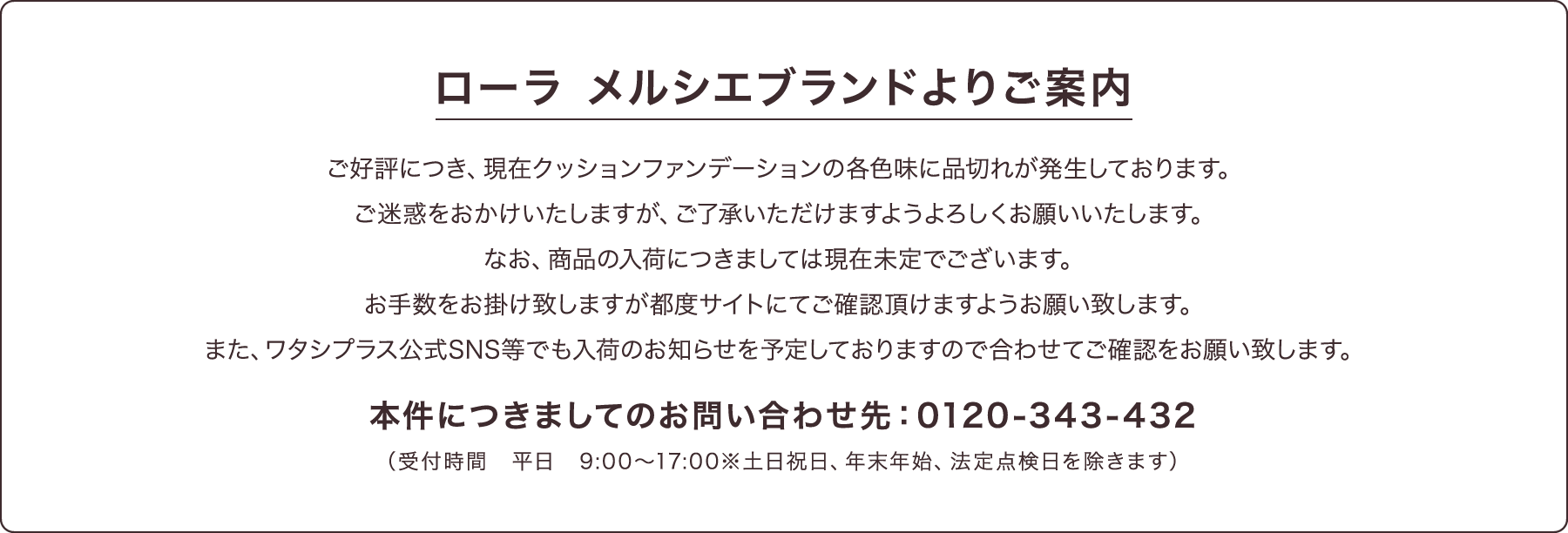 ローラ メルシエブランドよりご案内 ご好評につき、現在クッションファンデーションの各色味に品切れが発生しております。ご迷惑をおかけいたしますが、ご了承いただけますようよろしくお願いいたします。なお、商品の入荷につきましては現在未定でございます。お手数をお掛け致しますが都度サイトにてご確認頂けますようお願い致します。また、ワタシプラス公式SNS等でも入荷のお知らせを予定しておりますので合わせてご確認をお願い致します。本件につきましてのお問い合わせ先:0120-343-432(受付時間 平日 9:00~17:00※土日祝日、年末年始、法定点検日を除きます)