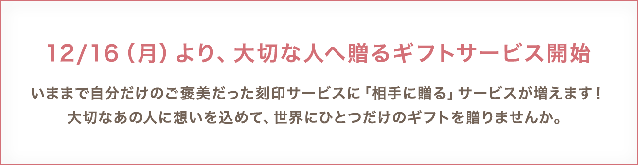 12/16(月)より、大切な人へ贈るギフトサービス開始 いままで自分だけのご褒美だった刻印サービスに「相手に贈る」サービスが増えます!大切なあの人に想いを込めて、世界にひとつだけのギフトを贈りませんか。