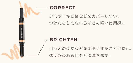 CORRECT シミやニキビ跡などをカバーしつつ、つけたことを忘れるほどの軽い使用感。 BRIGHTEN 目もとのクマなどを明るくすることに特化。透明感のある目もとに導きます。