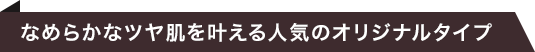 なめらかなツヤ肌を叶える人気のオリジナルタイプ