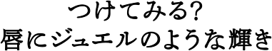 つけてみる？唇にジュエルのような輝き