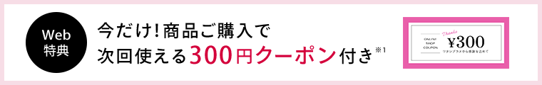 Web 特典 今だけ！商品ご購入で 次回使える300円クーポン付き※1