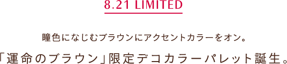 8.21 LIMITED 瞳色になじむブラウンにアクセントカラーをオン。「運命のブラウン」限定デコカラーパレット誕生。