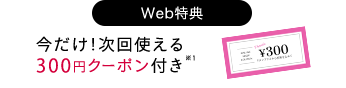 Web特典 今だけ！次回使える 300円クーポン付き※1