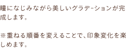 瞳になじみながら美しいグラデｰションが完成します。※重ねる順番を変えることで、印象変化を楽しめます。