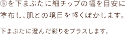 ⑤を下まぶたに細チップの幅を目安に塗布し、肌との境目を軽くぼかします。下まぶたに澄んだ彩りをプラスします。