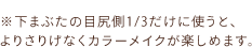 ※下まぶたの目尻側1/3だけに使うと、 よりさりげなくカラーメイクが楽しめます。