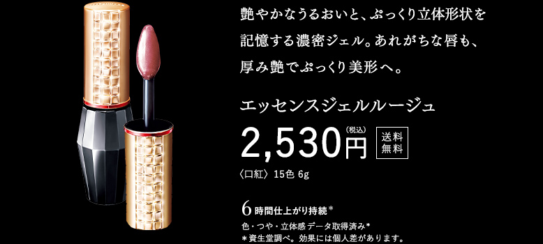 艶やかなうるおいと、ぷっくり立体形状を記憶する濃密ジェル。あれがちな唇も、厚み艶でぷっくり美形へ。エッセンスジェルルージュ 2,530円（税込） 送料無料 〈口紅〉15色 6g 〇 6時間 仕上がり持続（色・つや・立体感） データ取得済み（資生堂調べ。効果には個人差があります。）