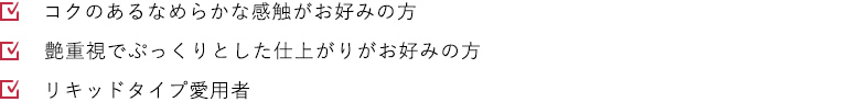 コクのあるなめらかな感触がお好みの方 艶重視でぷっくりとした仕上がりがお好みの方 リキッドタイプ愛用者