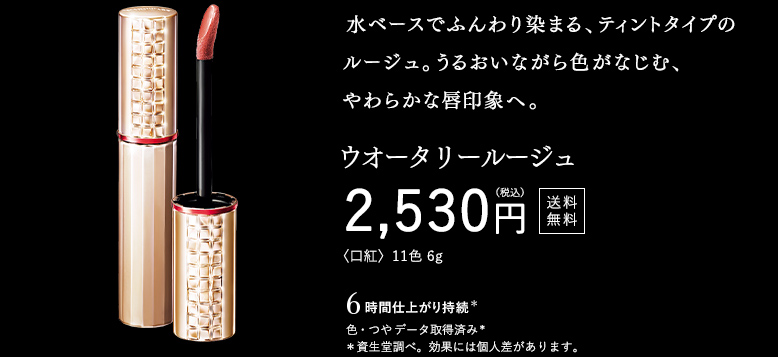 水ベースでふんわり染まる、ティントタイプのルージュ。うるおいながら色がなじむ、やわらかな唇印象へ。 ウオータリールージュ 2,530円（税込） 送料無料 〈口紅〉11色 6g 〇 6時間仕上がり持続（色・つや） データ取得済み（資生堂調べ。効果には個人差があります。）