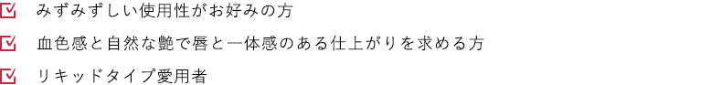 みずみずしい使用性がお好みの方 血色感と自然な艶で唇と一体感のある仕上がりを求める方 リキッドタイプ愛用者