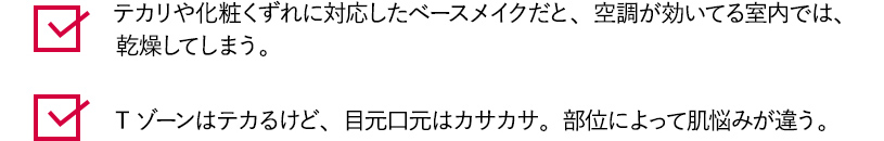 テカリや化粧くずれに対応したベースメイクだと、空調が効いてる室内では、乾燥してしまう。 Tゾーンはテカるけど、目元口元はカサカサ。部位によって肌悩みが違う。