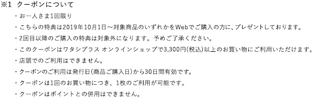 ※1 クーポンについて
　　・お一人さま1回限り
　　・こちらの特典は2019年4月21日～対象商品のいずれかを Webでご購入の方に、プレゼントしております。
　　・2回目以降のご購入の特典は対象外になります。予めご了承ください。
　　・このクーポンはワタシプラス オンラインショップで3,240円(税込)以上のお買い物にご利用いただけます。
　　・店頭でのご利用はできません。
　　・クーポンのご利用は発行日(商品ご購入日)から30日間有効です。
　　・クーポンは1回のお買い物につき、1枚のご利用が可能です。
　　・クーポンはポイントとの併用はできません。