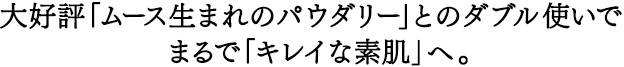 大好評「ムース生まれのパウダリー」とのダブル使いでまるで「キレイな素肌」へ。