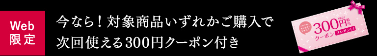 Web限定 今なら！対象商品いずれかご購入で次回使える300円クーポン付き