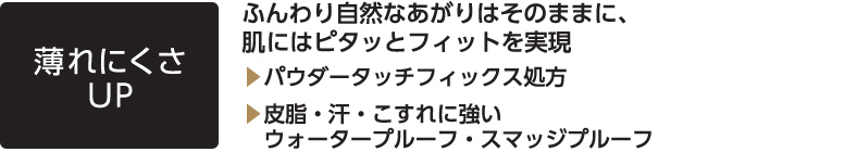 薄れにくさUP ふんわり自然なあがりはそのままに、肌にはピタッとフィットを実現 ？パウダータッチフィックス処方 ？皮脂・汗・こすれに強いウォータープルーフ・スマッジプルーフ