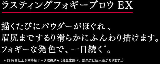 ラスティングフォギーブロウＥＸ 描くたびにパウダーがほぐれ、 眉尻までするり滑らかにふんわり描けます。 フォギーな発色で、一日続く＊。＊13時間仕上がり持続データ取得済み（資生堂調べ。効果には個人差があります。） 