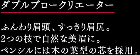 ダブルブロークリエーター ふんわり眉頭、すっきり眉尻。 2つの技で自然な美眉に。 ペンシルには木の葉型の芯を採用。 