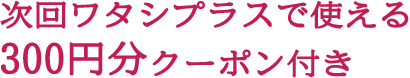 次回ワタシプラスで使える300円分クーポン付き