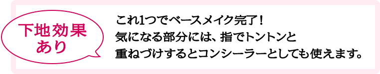 下地効果あり これ1つでベースメイク完了！気になる部分には、指でトントンと重ねづけするとコンシーラーとしても使えます。