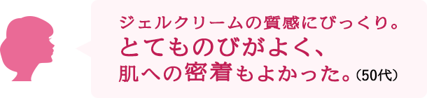 ジェルクリームの質感にびっくり。とてものびがよく、肌への密着もよかった。（50代）