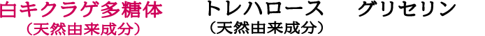 白キクラゲ多糖体 （天然由来成分）トレハロース （天然由来成分）グリセリン
